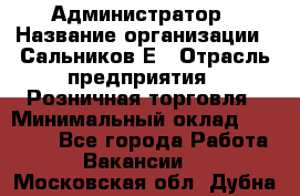 Администратор › Название организации ­ Сальников Е › Отрасль предприятия ­ Розничная торговля › Минимальный оклад ­ 15 000 - Все города Работа » Вакансии   . Московская обл.,Дубна г.